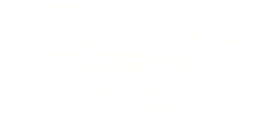  伝統日本的音楽アプローチを用いてダンスミュージックを。 “JAPONESQUE MUSIQUE”は2016年元旦、TAKAHAによって設立された。 西洋のハウスやテクノが持つグルーヴと、東洋のエキゾチックなムードが交差して生まれる音楽。 それらが重なり、融合する刹那に生まれるダンスミュージックを「オリエンタルハウス」と呼びたい。 我々はただ単に、アジア伝統音楽の再表現をしたいと言っているわけではない。 ハウスやテクノにオリエンタルな要素を取り入れ、 新たなダンスミュージックとしての再構築を行うプロセスと結果を追い求めるのだ。 遠東の国から融合と発信の旅のはじまりである。 伝統なくして変革なし。 ダンスフロアに変化をもたらせ。 